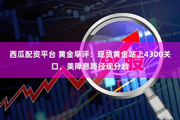 西瓜配资平台 黄金早评：现货黄金站上4300关口，美降息路径现分歧