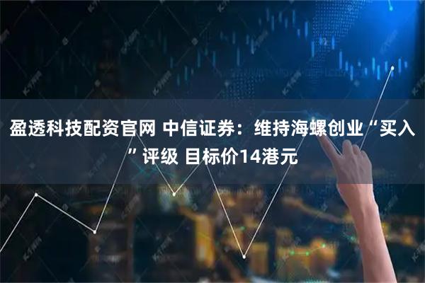 盈透科技配资官网 中信证券：维持海螺创业“买入”评级 目标价14港元