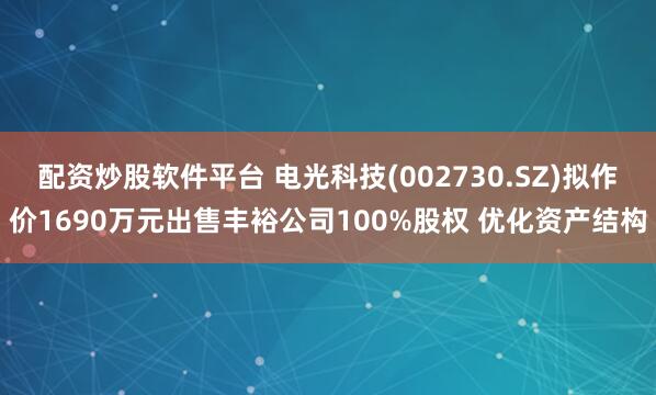 配资炒股软件平台 电光科技(002730.SZ)拟作价1690万元出售丰裕公司100%股权 优化资产结构