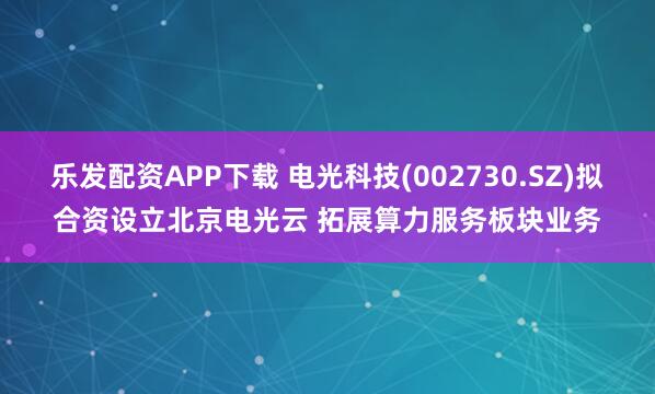 乐发配资APP下载 电光科技(002730.SZ)拟合资设立北京电光云 拓展算力服务板块业务