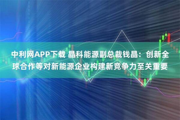 中利网APP下载 晶科能源副总裁钱晶：创新全球合作等对新能源企业构建新竞争力至关重要