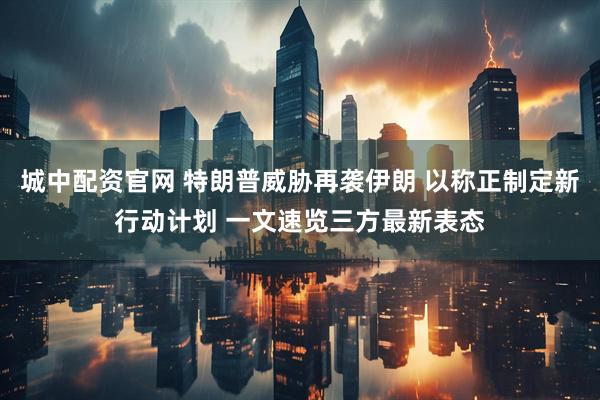 城中配资官网 特朗普威胁再袭伊朗 以称正制定新行动计划 一文速览三方最新表态