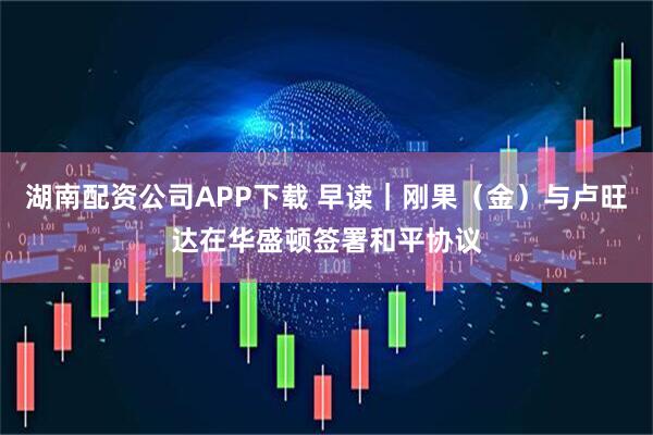 湖南配资公司APP下载 早读｜刚果（金）与卢旺达在华盛顿签署和平协议