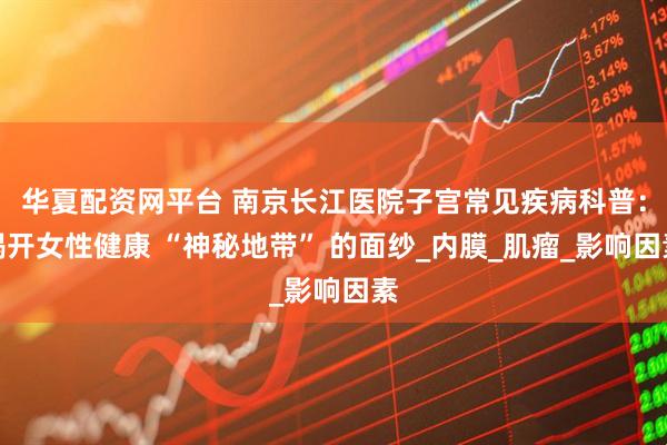 华夏配资网平台 南京长江医院子宫常见疾病科普：揭开女性健康 “神秘地带” 的面纱_内膜_肌瘤_影响因素