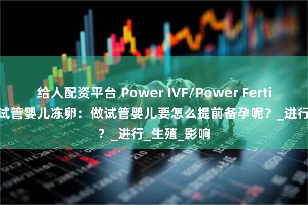 给人配资平台 Power IVF/Power Fertility 墨西哥试管婴儿冻卵：做试管婴儿要怎么提前备孕呢？_进行_生殖_影响