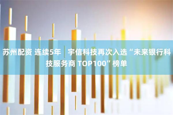 苏州配资 连续5年   宇信科技再次入选“未来银行科技服务商 TOP100”榜单