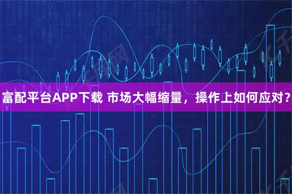 富配平台APP下载 市场大幅缩量，操作上如何应对？