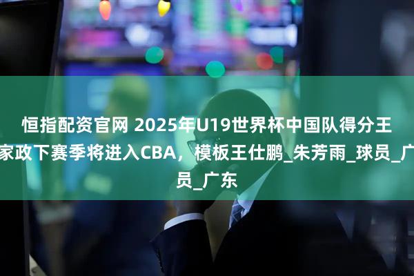 恒指配资官网 2025年U19世界杯中国队得分王陈家政下赛季将进入CBA，模板王仕鹏_朱芳雨_球员_广东