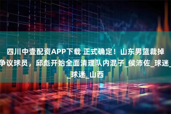 四川中壹配资APP下载 正式确定！山东男篮裁掉三名争议球员，邱彪开始全面清理队内混子_侯沛佐_球迷_山西