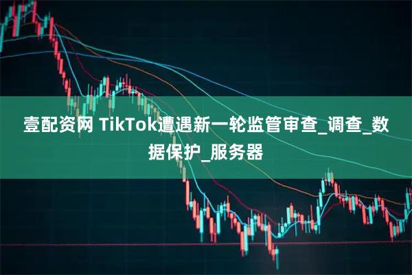 壹配资网 TikTok遭遇新一轮监管审查_调查_数据保护_服务器