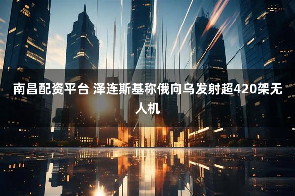 南昌配资平台 泽连斯基称俄向乌发射超420架无人机