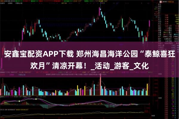 安鑫宝配资APP下载 郑州海昌海洋公园“泰鲸喜狂欢月”清凉开幕！_活动_游客_文化