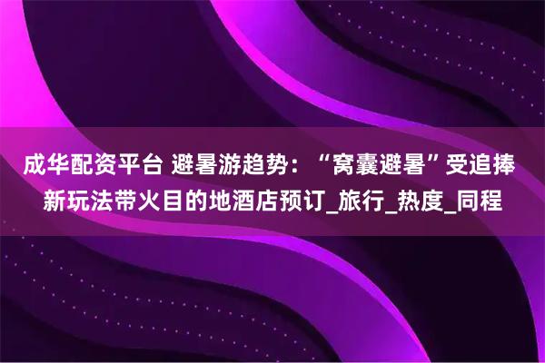 成华配资平台 避暑游趋势：“窝囊避暑”受追捧 新玩法带火目的地酒店预订_旅行_热度_同程