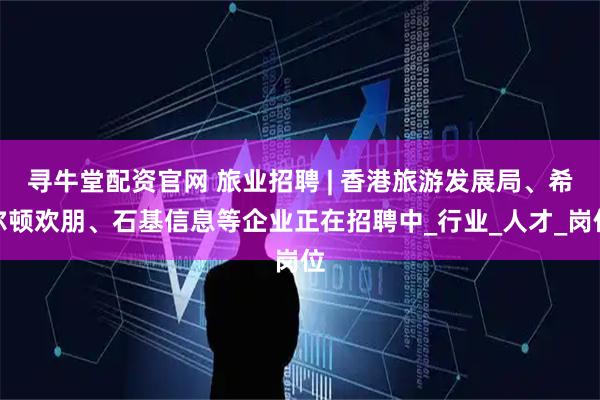 寻牛堂配资官网 旅业招聘 | 香港旅游发展局、希尔顿欢朋、石基信息等企业正在招聘中_行业_人才_岗位