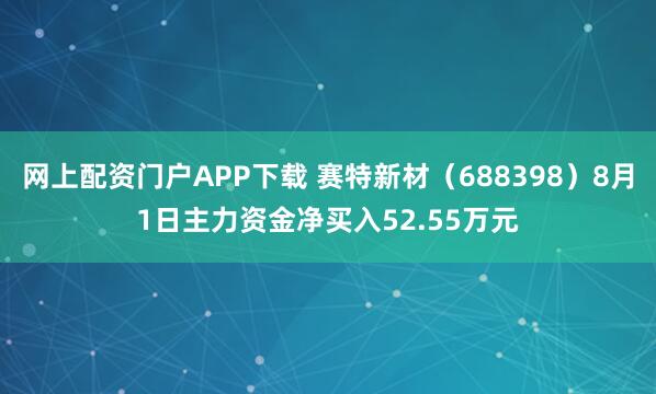网上配资门户APP下载 赛特新材（688398）8月1日主力资金净买入52.55万元