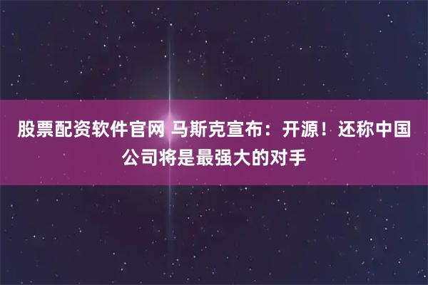 股票配资软件官网 马斯克宣布：开源！还称中国公司将是最强大的对手