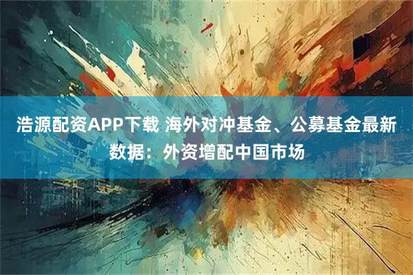 浩源配资APP下载 海外对冲基金、公募基金最新数据：外资增配中国市场