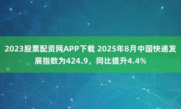 2023股票配资网APP下载 2025年8月中国快递发展指数为424.9，同比提升4.4%