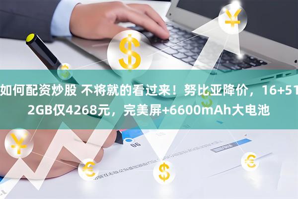 如何配资炒股 不将就的看过来！努比亚降价，16+512GB仅4268元，完美屏+6600mAh大电池