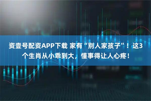 资壹号配资APP下载 家有“别人家孩子”！这3个生肖从小乖到大，懂事得让人心疼！