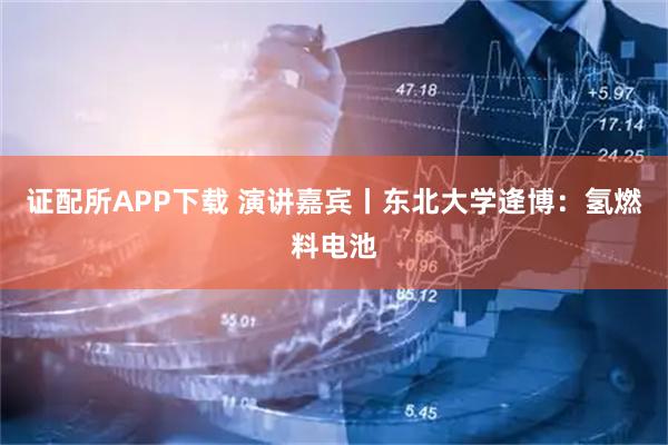 证配所APP下载 演讲嘉宾丨东北大学逄博：氢燃料电池
