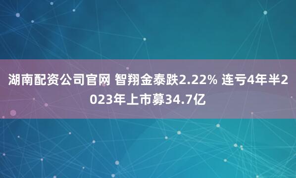 湖南配资公司官网 智翔金泰跌2.22% 连亏4年半2023年上市募34.7亿