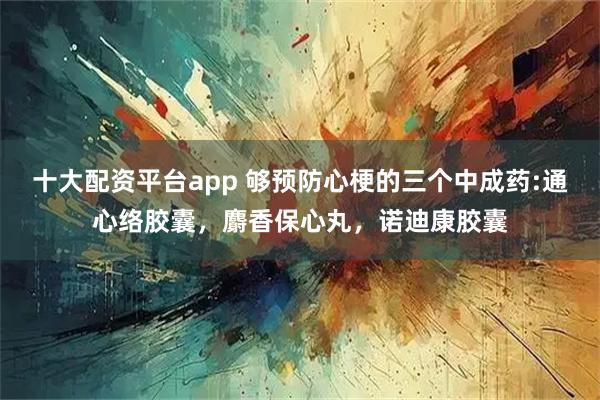 十大配资平台app 够预防心梗的三个中成药:通心络胶囊，麝香保心丸，诺迪康胶囊