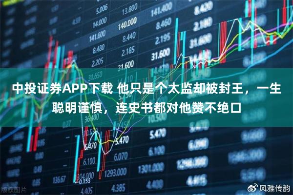 中投证券APP下载 他只是个太监却被封王，一生聪明谨慎，连史书都对他赞不绝口