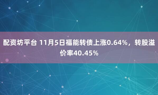 配资坊平台 11月5日福能转债上涨0.64%，转股溢价率40.45%