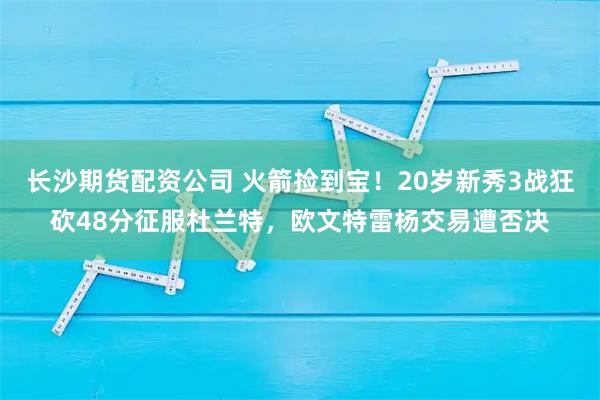 长沙期货配资公司 火箭捡到宝！20岁新秀3战狂砍48分征服杜兰特，欧文特雷杨交易遭否决