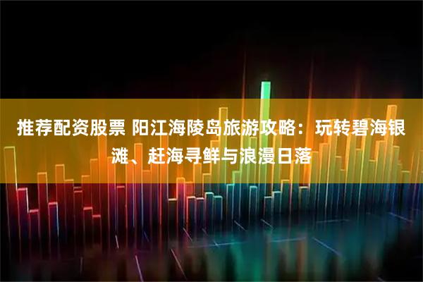 推荐配资股票 阳江海陵岛旅游攻略：玩转碧海银滩、赶海寻鲜与浪漫日落