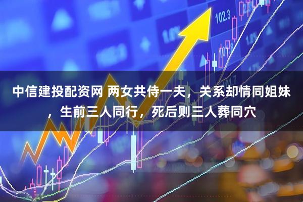中信建投配资网 两女共侍一夫，关系却情同姐妹，生前三人同行，死后则三人葬同穴
