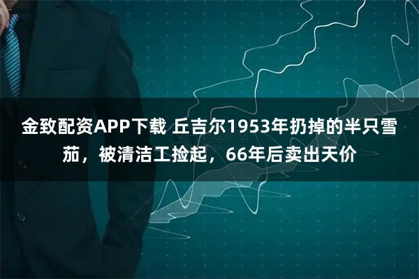 金致配资APP下载 丘吉尔1953年扔掉的半只雪茄，被清洁工捡起，66年后卖出天价