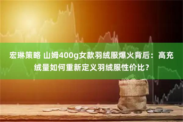 宏琳策略 山姆400g女款羽绒服爆火背后：高充绒量如何重新定义羽绒服性价比？