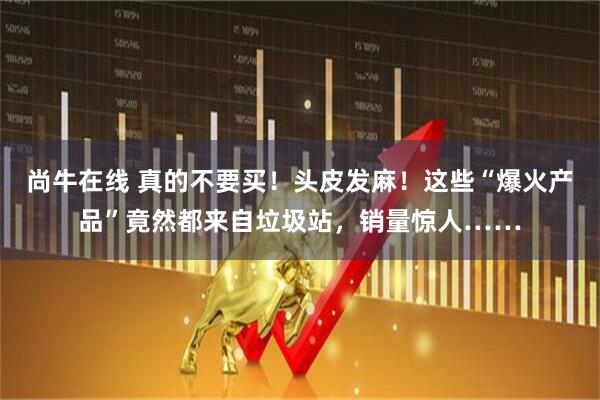 尚牛在线 真的不要买！头皮发麻！这些“爆火产品”竟然都来自垃圾站，销量惊人……