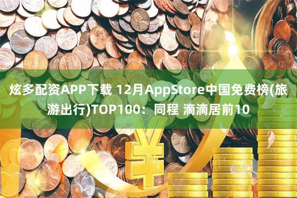 炫多配资APP下载 12月AppStore中国免费榜(旅游出行)TOP100：同程 滴滴居前10