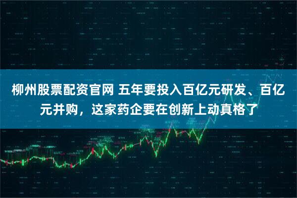 柳州股票配资官网 五年要投入百亿元研发、百亿元并购，这家药企要在创新上动真格了