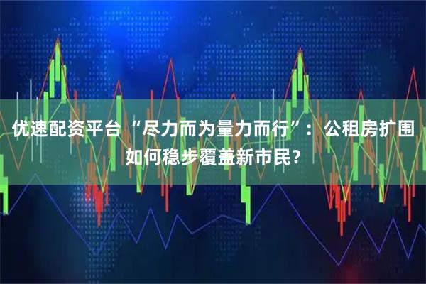 优速配资平台 “尽力而为量力而行”：公租房扩围如何稳步覆盖新市民？