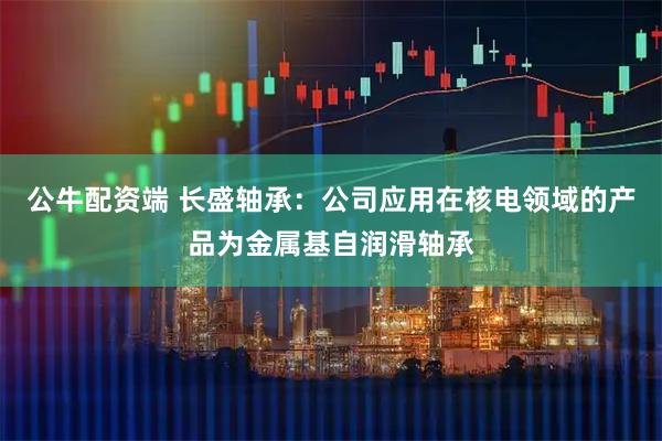 公牛配资端 长盛轴承：公司应用在核电领域的产品为金属基自润滑轴承