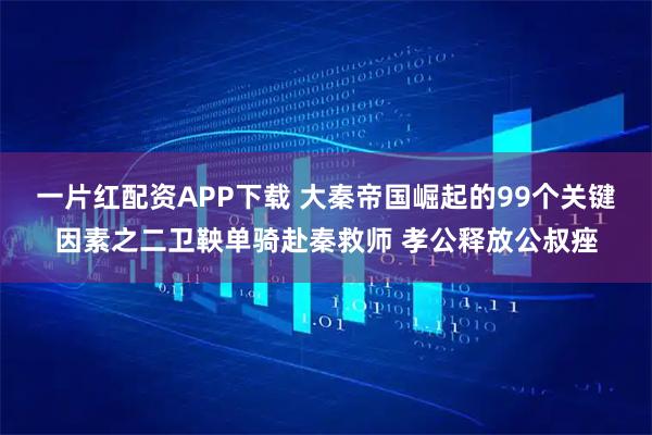 一片红配资APP下载 大秦帝国崛起的99个关键因素之二卫鞅单骑赴秦救师 孝公释放公叔痤