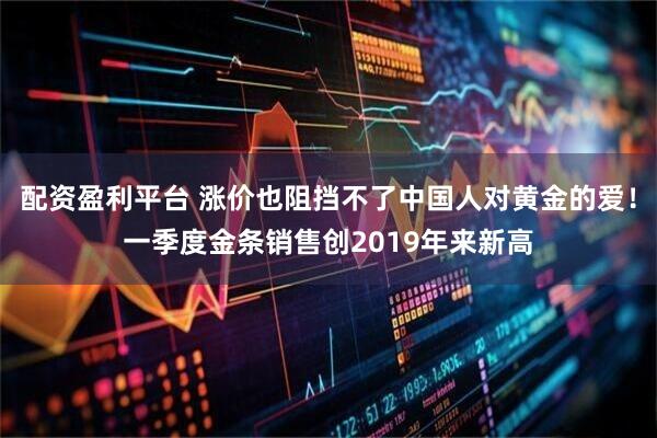 配资盈利平台 涨价也阻挡不了中国人对黄金的爱！一季度金条销售创2019年来新高