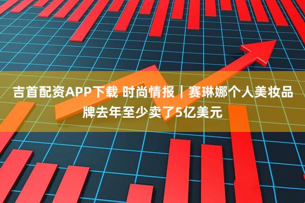 吉首配资APP下载 时尚情报｜赛琳娜个人美妆品牌去年至少卖了5亿美元