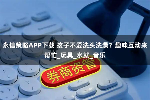 永信策略APP下载 孩子不爱洗头洗澡？趣味互动来帮忙_玩具_水就_音乐