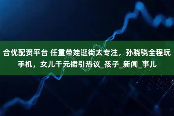合优配资平台 任重带娃逛街太专注，孙骁骁全程玩手机，女儿千元裙引热议_孩子_新闻_事儿