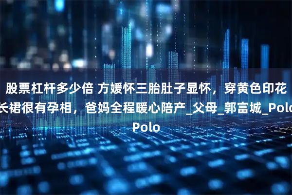 股票杠杆多少倍 方媛怀三胎肚子显怀，穿黄色印花长裙很有孕相，爸妈全程暖心陪产_父母_郭富城_Polo