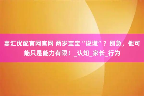 嘉汇优配官网官网 两岁宝宝“说谎”？别急，他可能只是能力有限！_认知_家长_行为