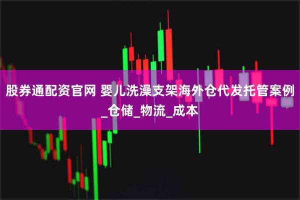 股券通配资官网 婴儿洗澡支架海外仓代发托管案例_仓储_物流_成本