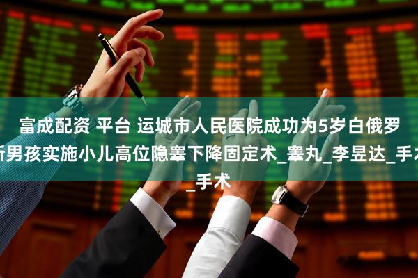 富成配资 平台 运城市人民医院成功为5岁白俄罗斯男孩实施小儿高位隐睾下降固定术_睾丸_李昱达_手术