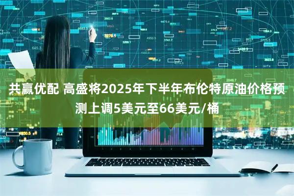 共赢优配 高盛将2025年下半年布伦特原油价格预测上调5美元至66美元/桶
