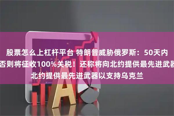 股票怎么上杠杆平台 特朗普威胁俄罗斯：50天内结束俄乌冲突 否则将征收100%关税！还称将向北约提供最先进武器以支持乌克兰